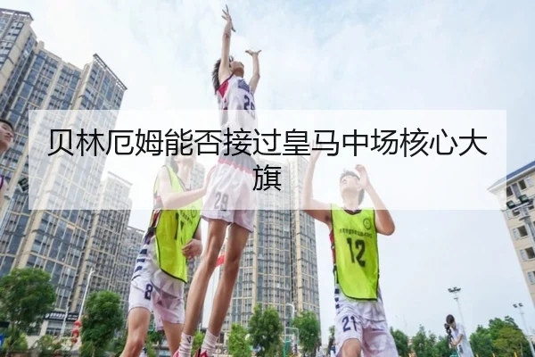 贝林厄姆能否接过皇马中场核心大旗